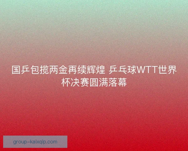 国乒包揽两金再续辉煌 乒乓球WTT世界杯决赛圆满落幕