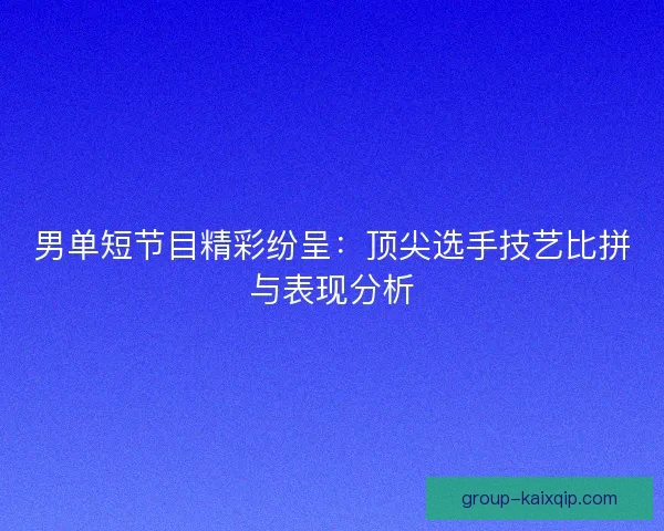 男单短节目精彩纷呈：顶尖选手技艺比拼与表现分析