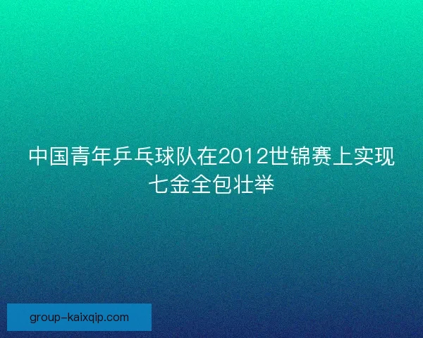 中国青年乒乓球队在2012世锦赛上实现七金全包壮举