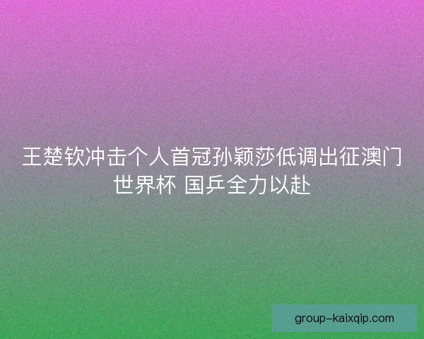 王楚钦冲击个人首冠孙颖莎低调出征澳门世界杯 国乒全力以赴