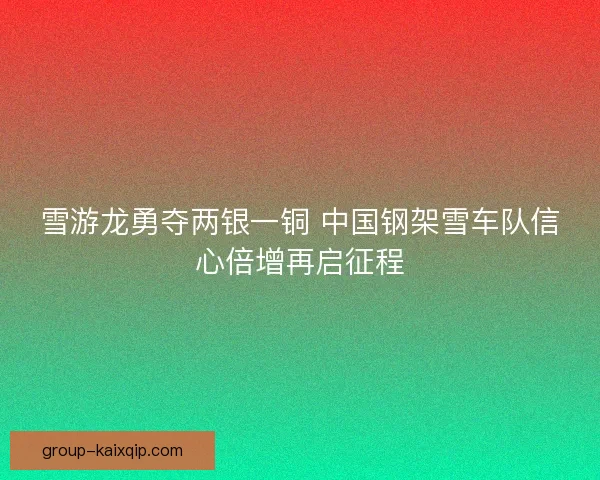 雪游龙勇夺两银一铜 中国钢架雪车队信心倍增再启征程