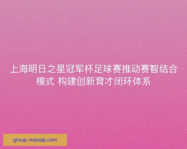 上海明日之星冠军杯足球赛推动赛智结合模式 构建创新育才闭环体系 上海明日之星冠军杯足球赛推动赛智结合模式 构建创新育才闭环体系