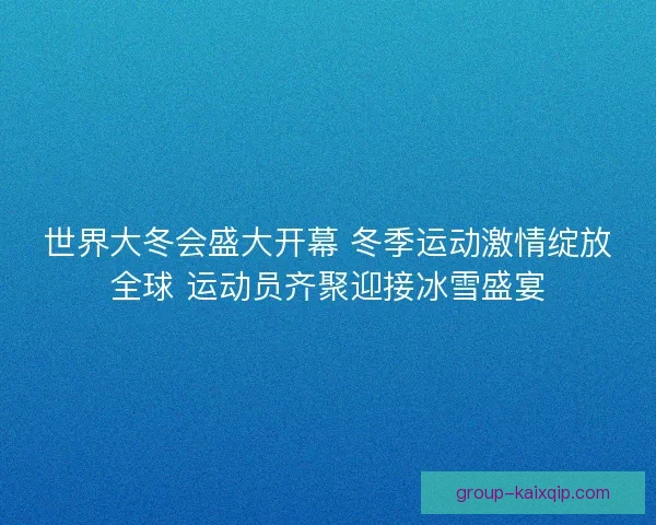 世界大冬会盛大开幕 冬季运动激情绽放全球 运动员齐聚迎接冰雪盛宴