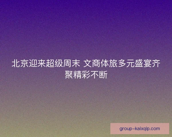 北京迎来超级周末 文商体旅多元盛宴齐聚精彩不断