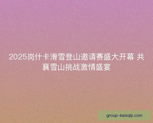 2025岗什卡滑雪登山邀请赛盛大开幕 共襄雪山挑战激情盛宴 2025岗什卡滑雪登山邀请赛盛大开幕 共襄雪山挑战激情盛宴